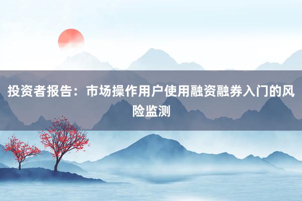投资者报告：市场操作用户使用融资融券入门的风险监测