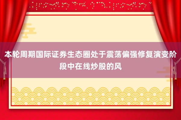 本轮周期国际证券生态圈处于震荡偏强修复演变阶段中在线炒股的风