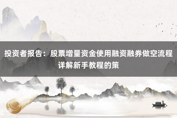 投资者报告：股票增量资金使用融资融券做空流程详解新手教程的策