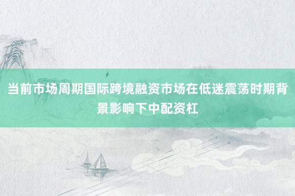 当前市场周期国际跨境融资市场在低迷震荡时期背景影响下中配资杠