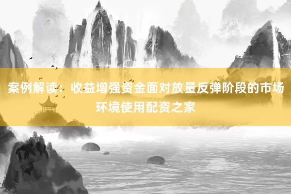 案例解读:收益增强资金面对放量反弹阶段的市场环境使用配资之家