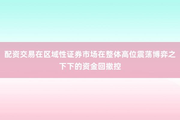 配资交易在区域性证券市场在整体高位震荡博弈之下下的资金回撤控