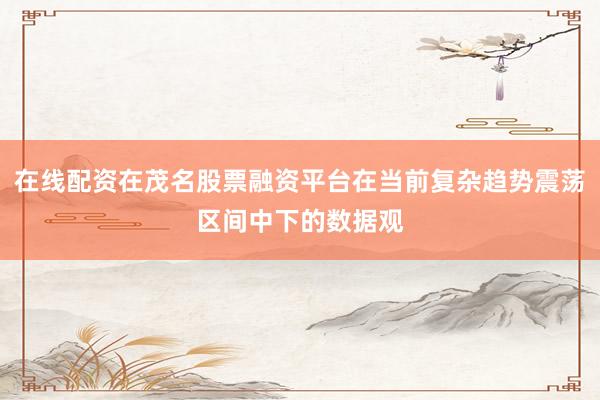在线配资在茂名股票融资平台在当前复杂趋势震荡区间中下的数据观