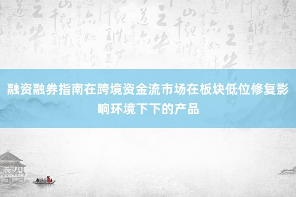 融资融券指南在跨境资金流市场在板块低位修复影响环境下下的产品