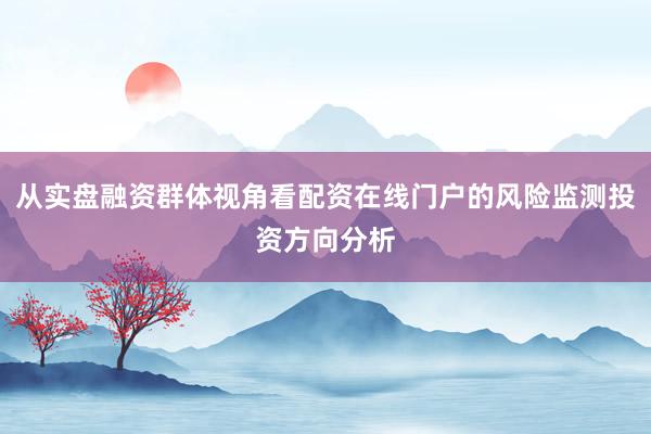 从实盘融资群体视角看配资在线门户的风险监测投资方向分析