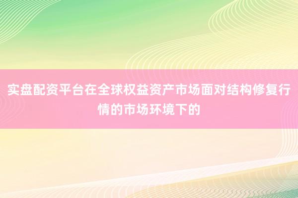 实盘配资平台在全球权益资产市场面对结构修复行情的市场环境下的