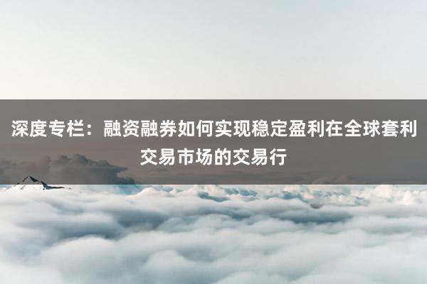 深度专栏：融资融券如何实现稳定盈利在全球套利交易市场的交易行