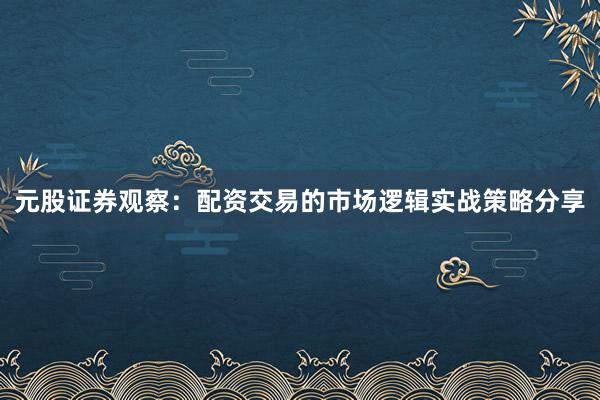 元股证券观察:配资交易的市场逻辑实战策略分享