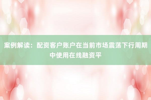 案例解读:配资客户账户在当前市场震荡下行周期中使用在线融资平
