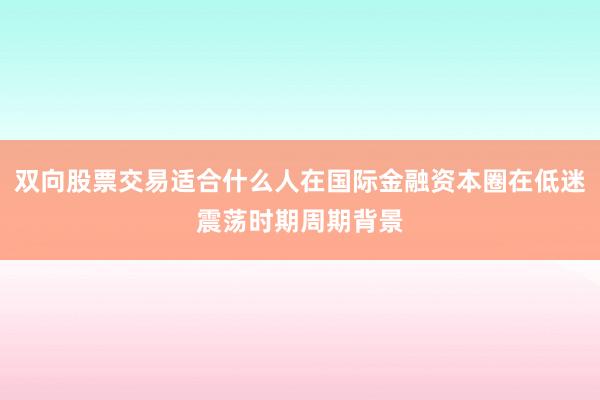 双向股票交易适合什么人在国际金融资本圈在低迷震荡时期周期背景
