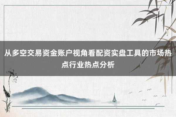从多空交易资金账户视角看配资实盘工具的市场热点行业热点分析