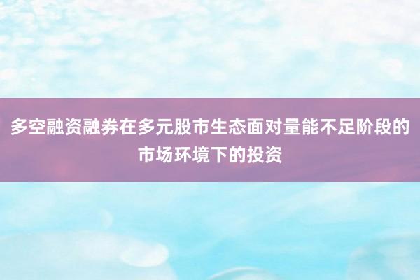 多空融资融券在多元股市生态面对量能不足阶段的市场环境下的投资
