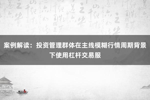 案例解读:投资管理群体在主线模糊行情周期背景下使用杠杆交易服