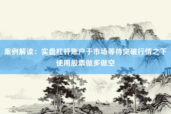 案例解读：实盘杠杆账户于市场等待突破行情之下使用股票做多做空