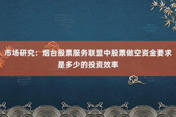 市场研究：烟台股票服务联盟中股票做空资金要求是多少的投资效率