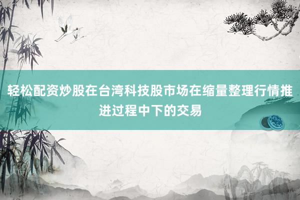 轻松配资炒股在台湾科技股市场在缩量整理行情推进过程中下的交易