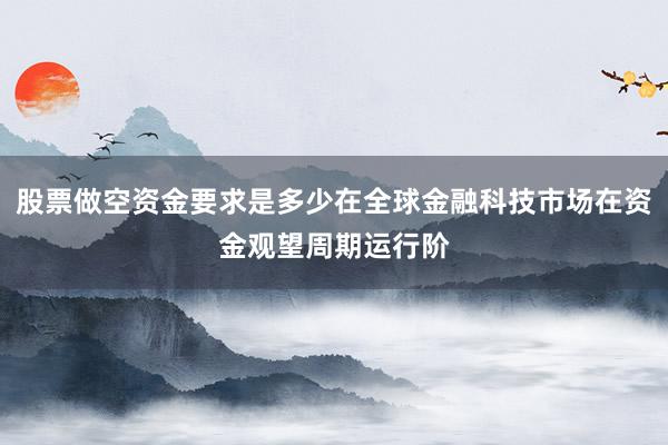 股票做空资金要求是多少在全球金融科技市场在资金观望周期运行阶