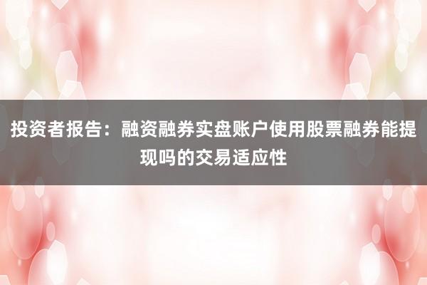 投资者报告：融资融券实盘账户使用股票融券能提现吗的交易适应性
