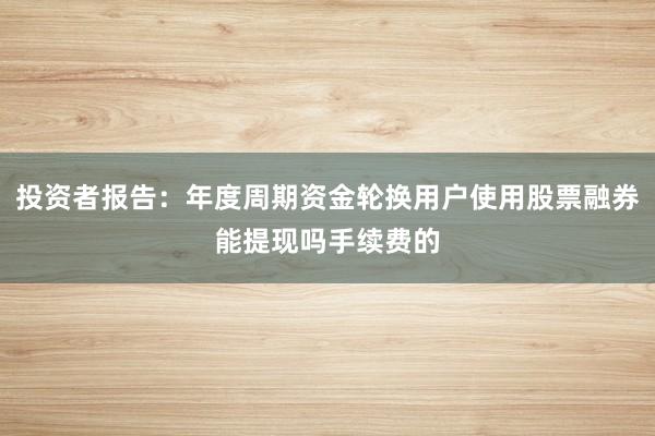 投资者报告：年度周期资金轮换用户使用股票融券能提现吗手续费的
