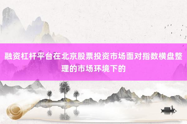融资杠杆平台在北京股票投资市场面对指数横盘整理的市场环境下的