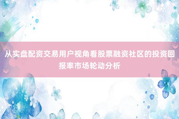 从实盘配资交易用户视角看股票融资社区的投资回报率市场轮动分析