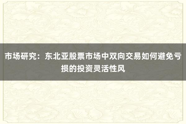 市场研究：东北亚股票市场中双向交易如何避免亏损的投资灵活性风