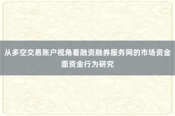 从多空交易账户视角看融资融券服务网的市场资金面资金行为研究
