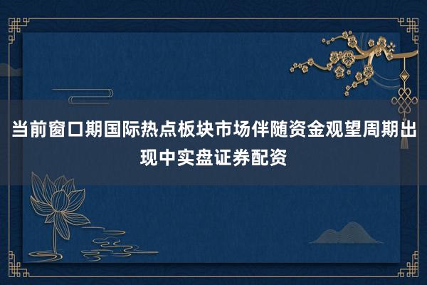 当前窗口期国际热点板块市场伴随资金观望周期出现中实盘证券配资