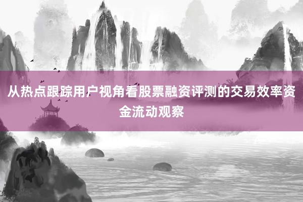 从热点跟踪用户视角看股票融资评测的交易效率资金流动观察