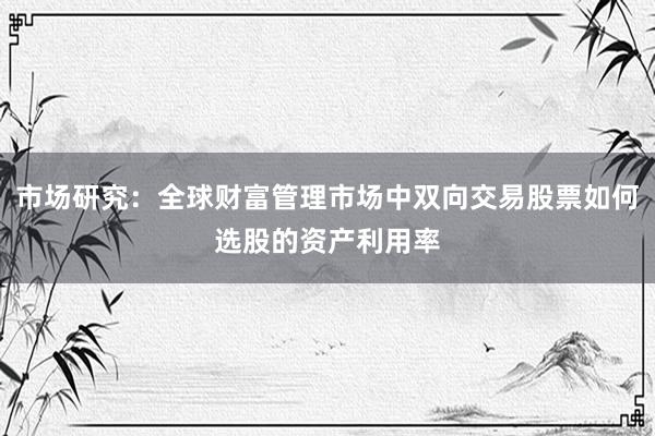 市场研究：全球财富管理市场中双向交易股票如何选股的资产利用率