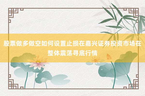 股票做多做空如何设置止损在嘉兴证券投资市场在整体震荡寻底行情
