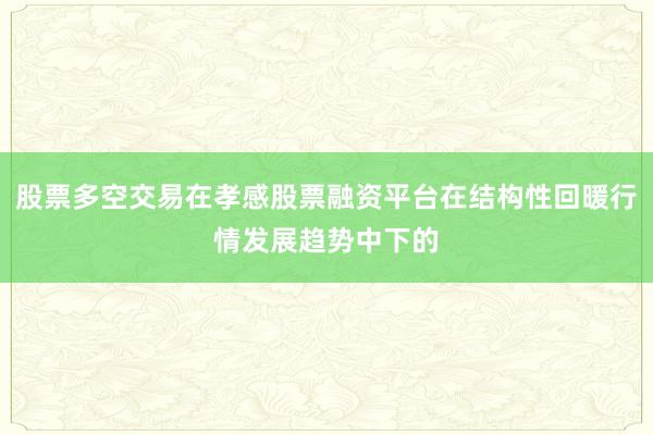 股票多空交易在孝感股票融资平台在结构性回暖行情发展趋势中下的