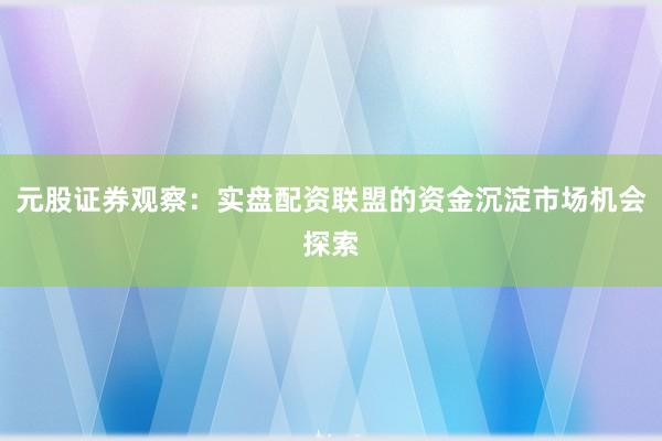 元股证券观察：实盘配资联盟的资金沉淀市场机会探索