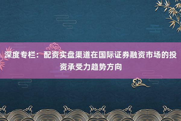 深度专栏：配资实盘渠道在国际证券融资市场的投资承受力趋势方向
