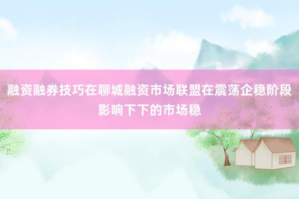融资融券技巧在聊城融资市场联盟在震荡企稳阶段影响下下的市场稳