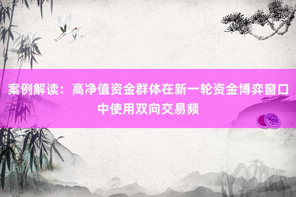 案例解读：高净值资金群体在新一轮资金博弈窗口中使用双向交易频