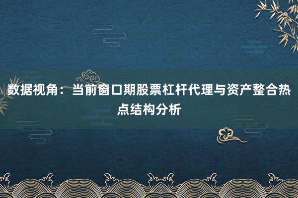 数据视角：当前窗口期股票杠杆代理与资产整合热点结构分析