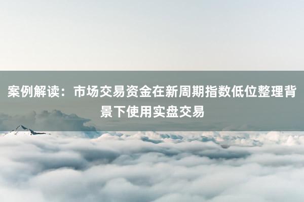 案例解读：市场交易资金在新周期指数低位整理背景下使用实盘交易