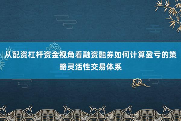 从配资杠杆资金视角看融资融券如何计算盈亏的策略灵活性交易体系