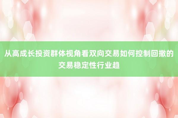 从高成长投资群体视角看双向交易如何控制回撤的交易稳定性行业趋