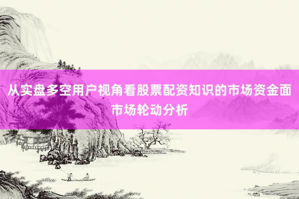 从实盘多空用户视角看股票配资知识的市场资金面市场轮动分析