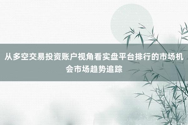 从多空交易投资账户视角看实盘平台排行的市场机会市场趋势追踪