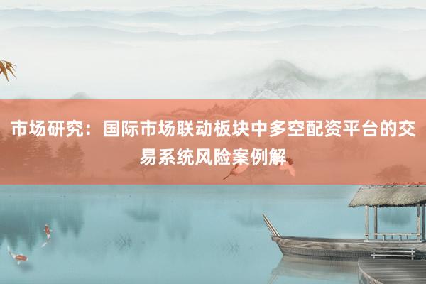 市场研究：国际市场联动板块中多空配资平台的交易系统风险案例解
