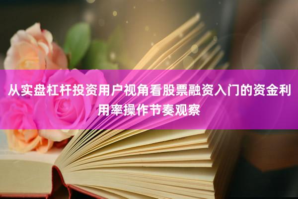 从实盘杠杆投资用户视角看股票融资入门的资金利用率操作节奏观察