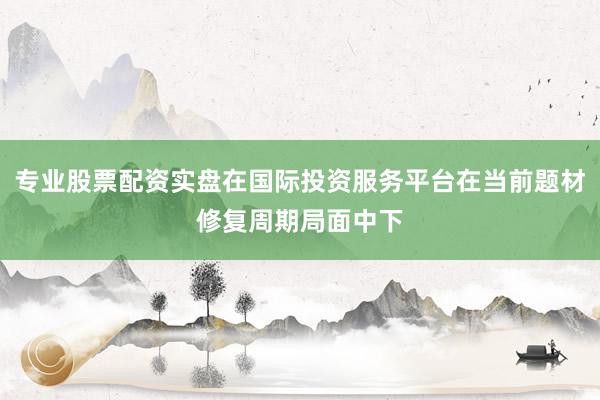 专业股票配资实盘在国际投资服务平台在当前题材修复周期局面中下