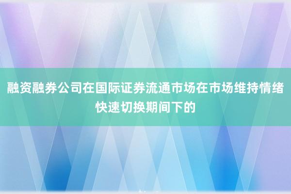 融资融券公司在国际证券流通市场在市场维持情绪快速切换期间下的