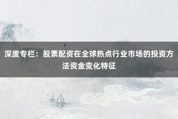 深度专栏：股票配资在全球热点行业市场的投资方法资金变化特征