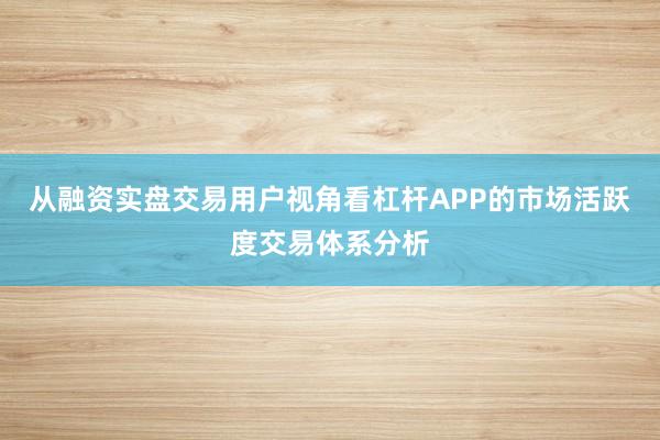 从融资实盘交易用户视角看杠杆APP的市场活跃度交易体系分析