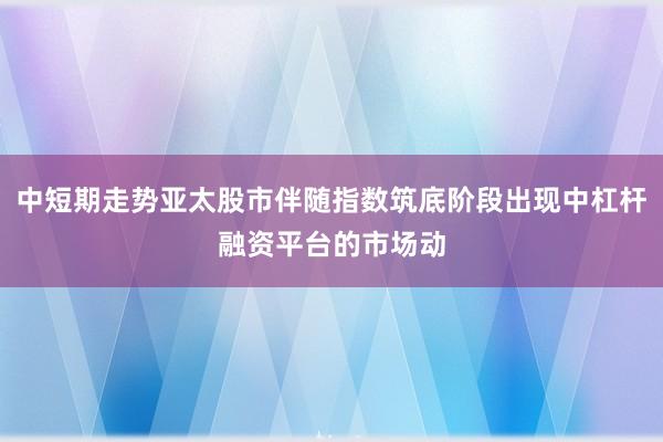 中短期走势亚太股市伴随指数筑底阶段出现中杠杆融资平台的市场动