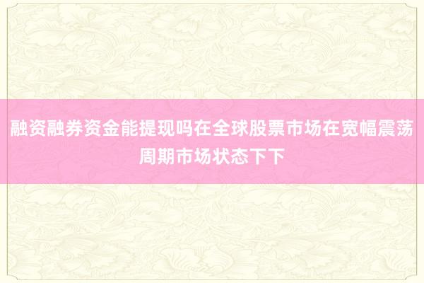 融资融券资金能提现吗在全球股票市场在宽幅震荡周期市场状态下下